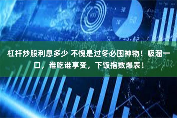 杠杆炒股利息多少 不愧是过冬必囤神物！吸溜一口，谁吃谁享受，下饭指数爆表！