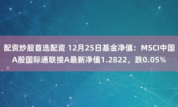 配资炒股首选配资 12月25日基金净值：MSCI中国A股国际通联接A最新净值1.2822，跌0.05%