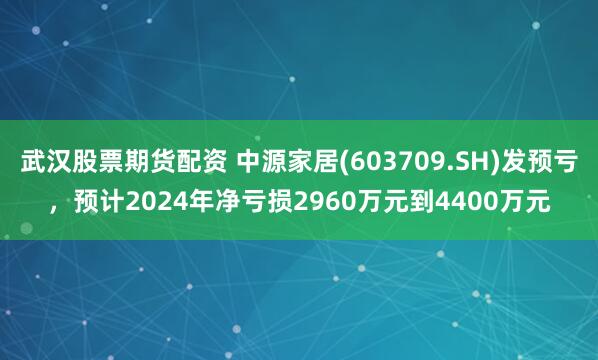 武汉股票期货配资 中源家居(603709.SH)发预亏，预计2024年净亏损2960万元到4400万元