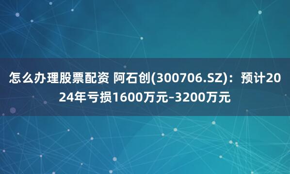 怎么办理股票配资 阿石创(300706.SZ)：预计2024年亏损1600万元–3200万元