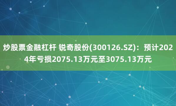 炒股票金融杠杆 锐奇股份(300126.SZ)：预计2024年亏损2075.13万元至3075.13万元