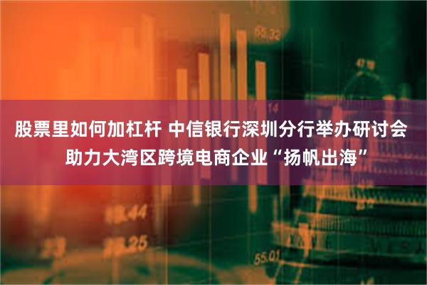 股票里如何加杠杆 中信银行深圳分行举办研讨会  助力大湾区跨境电商企业“扬帆出海”