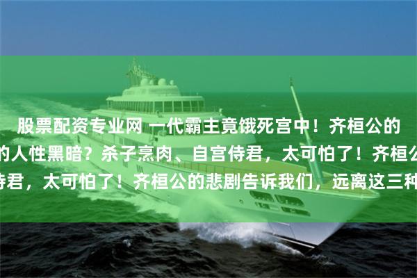 股票配资专业网 一代霸主竟饿死宫中！齐桓公的悲剧背后，隐藏着怎样的人性黑暗？杀子烹肉、自宫侍君，太可怕了！齐桓公的悲剧告诉我们，远离这三种人！