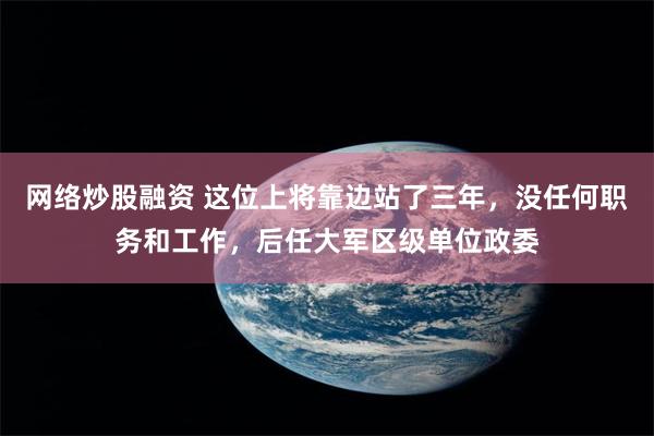 网络炒股融资 这位上将靠边站了三年，没任何职务和工作，后任大军区级单位政委